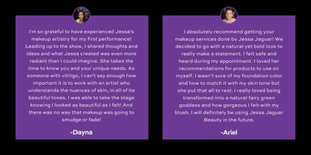 Two client testimonials on a purple background with circular headshots above each quote.
Dayna, a performer with vitiligo, praises Jessa Jaguar’s inclusive and customized makeup services, emphasizing how Jessa took the time to understand her unique skin and needs, helping her feel radiant and confident on stage.
Ariel describes a transformative experience with Jessa Jaguar, noting how Jessa matched her foundation perfectly, made her feel safe, and helped her feel like a "natural fairy green goddess" with a bold yet natural makeup look.
Client names appear in bold white text beneath their respective testimonials.